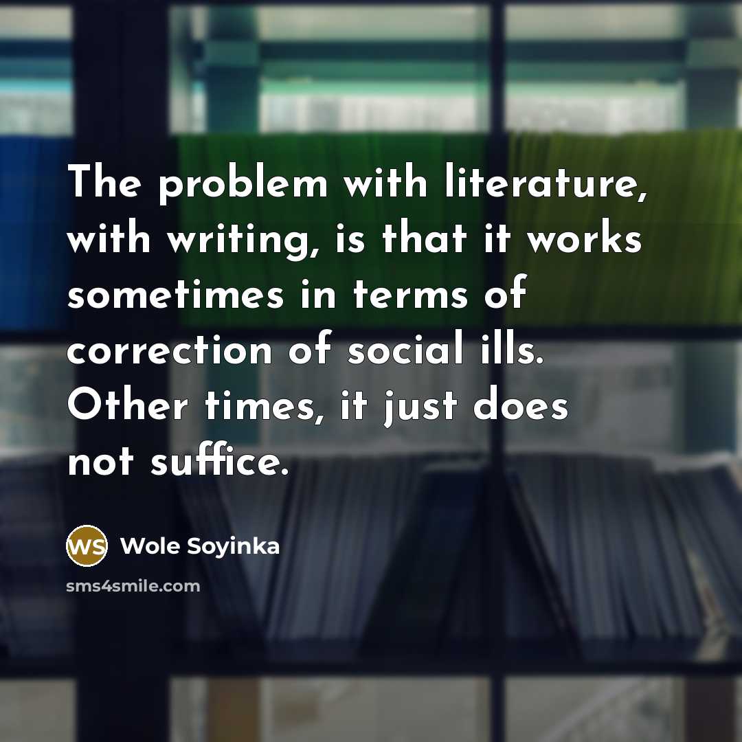 “The problem with literature, with writing, is that it works sometimes in terms of correction of social ills. Other times, it just does not suffice.” quote by Wole Soyinka