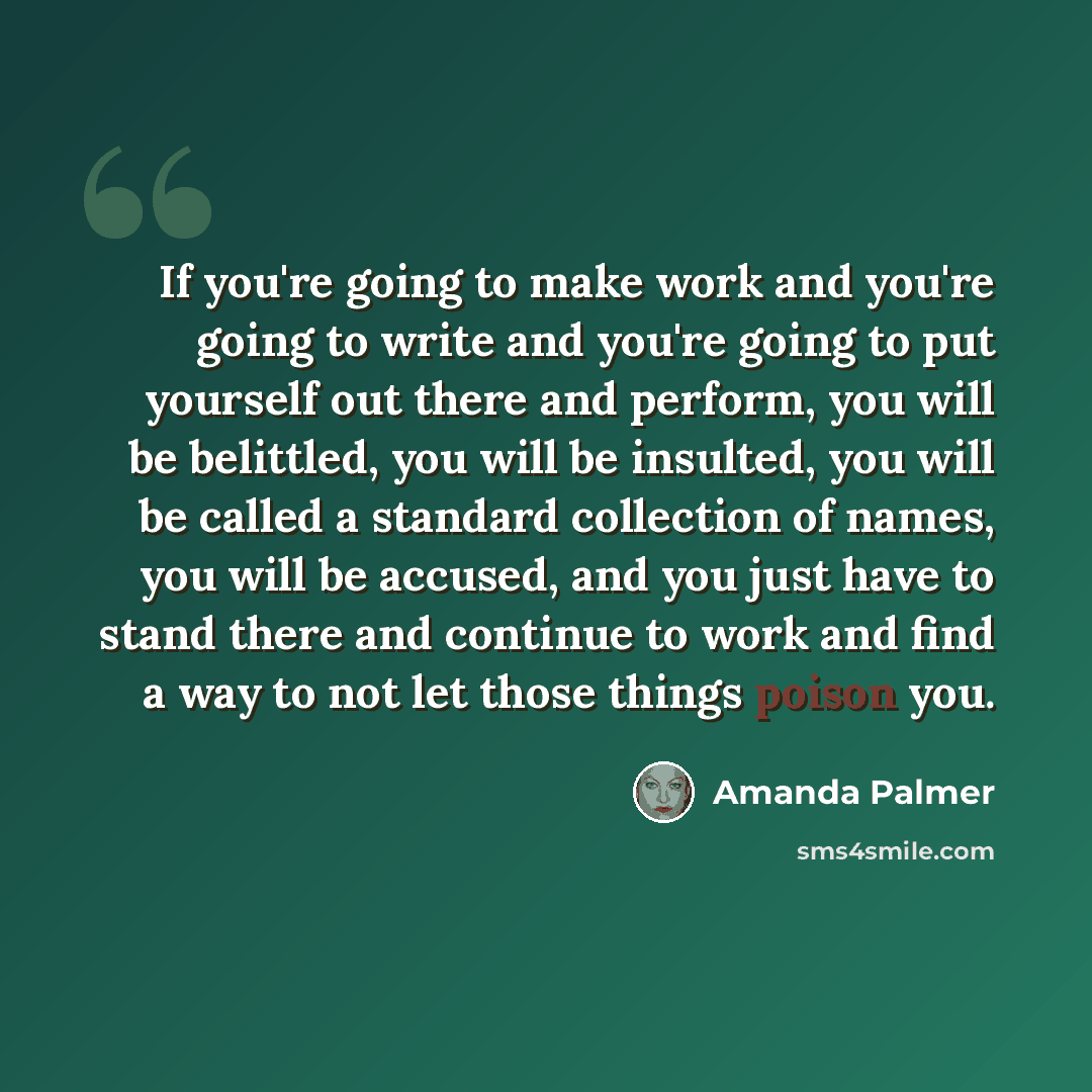 “If you're going to make work and you're going to write and you're going to put yourself out there and perform, you will be belittled, you will be insulted, you will be called a standard collection of names, you will be accused, and you just have to stand there and continue to work and find a way…” quote by Amanda Palmer