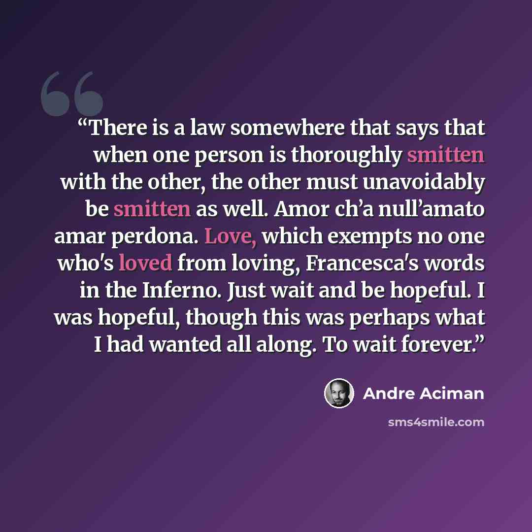 “There is a law somewhere that says that when one person is thoroughly smitten with the other, the other must unavoidably be smitten as well. Amor ch’a null’amato amar perdona. Love, which exempts no one who's loved from loving, Francesca's words in the Inferno. Just wait and be hopeful. I was…” quote by André Aciman