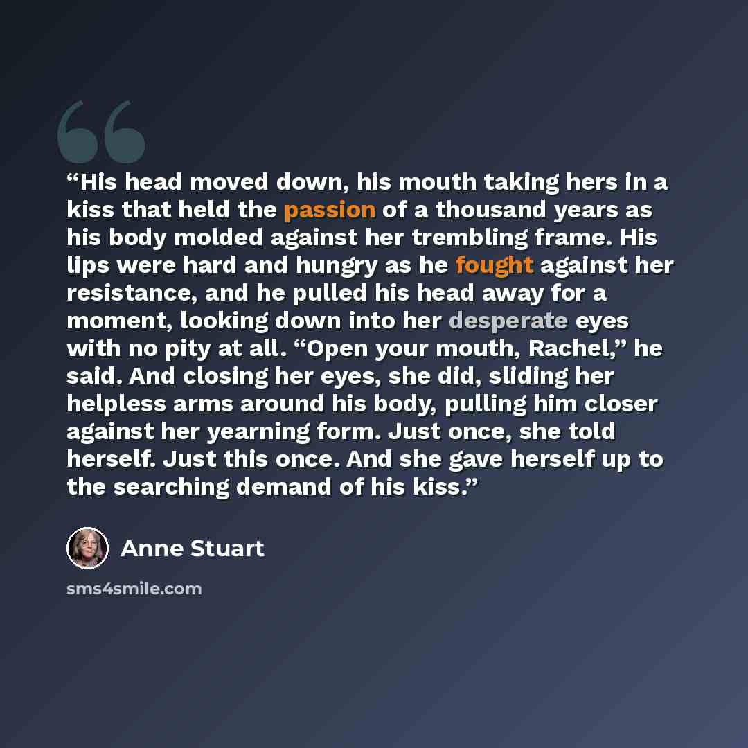 “His head moved down, his mouth taking hers in a kiss that held the passion of a thousand years as his body molded against her trembling frame. His lips were hard and hungry as he fought against her resistance, and he pulled his head away for a moment, looking down into her desperate eyes with no…” quote by Anne Stuart