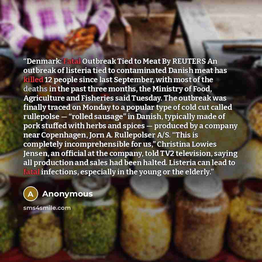 “Denmark: Fatal Outbreak Tied to Meat By REUTERS An outbreak of listeria tied to contaminated Danish meat has killed 12 people since last September, with most of the deaths in the past three months, the Ministry of Food, Agriculture and Fisheries said Tuesday. The outbreak was finally traced on…” quote by Anonymous
