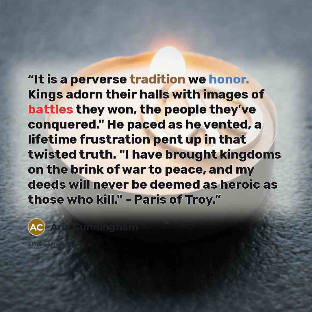“It is a perverse tradition we honor. Kings adorn their halls with images of battles they won, the people they've conquered." He paced as he vented, a lifetime frustration pent up in that twisted truth. "I have brought kingdoms on the brink of war to peace, and my deeds will never be deemed as…” quote by Aria Cunningham