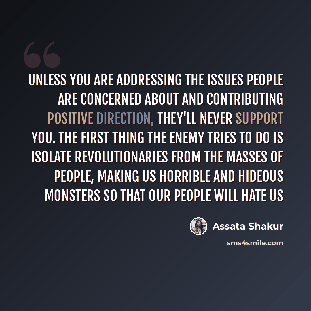 “Unless you are addressing the issues people are concerned about and contributing positive direction, they'll never support you. The first thing the enemy tries to do is isolate revolutionaries from the masses of people, making us horrible and hideous monsters so that our people will hate us” quote by Assata Shakur