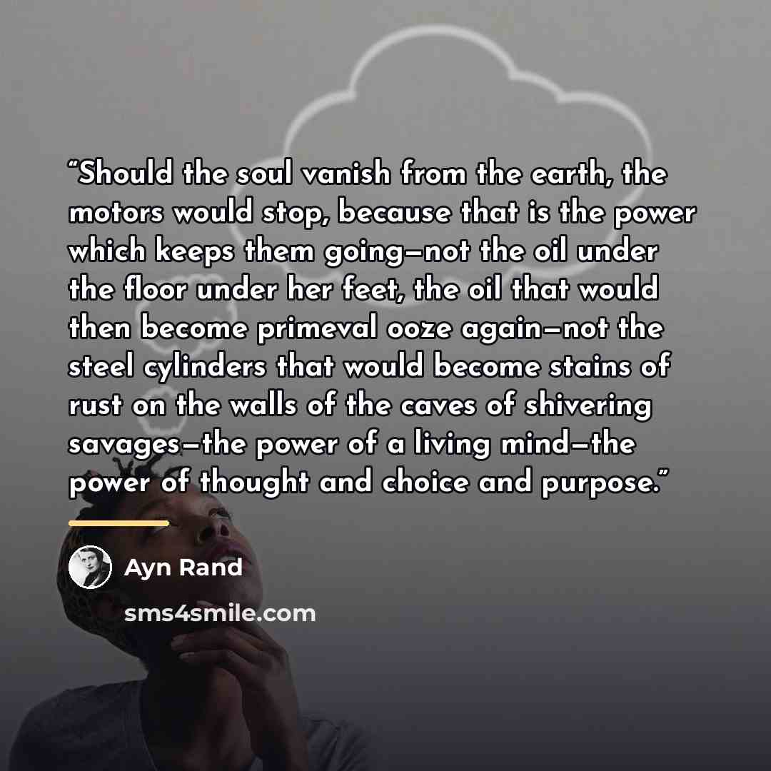 “Should the soul vanish from the earth, the motors would stop, because that is the power which keeps them going—not the oil under the floor under her feet, the oil that would then become primeval ooze again—not the steel cylinders that would become stains of rust on the walls of the caves of…” quote by Ayn Rand