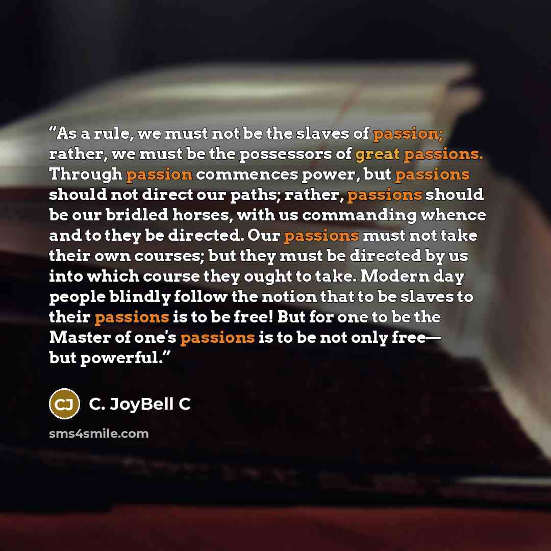 “As a rule, we must not be the slaves of passion; rather, we must be the possessors of great passions. Through passion commences power, but passions should not direct our paths; rather, passions should be our bridled horses, with us commanding whence and to they be directed. Our passions must not…” quote by C. JoyBell C