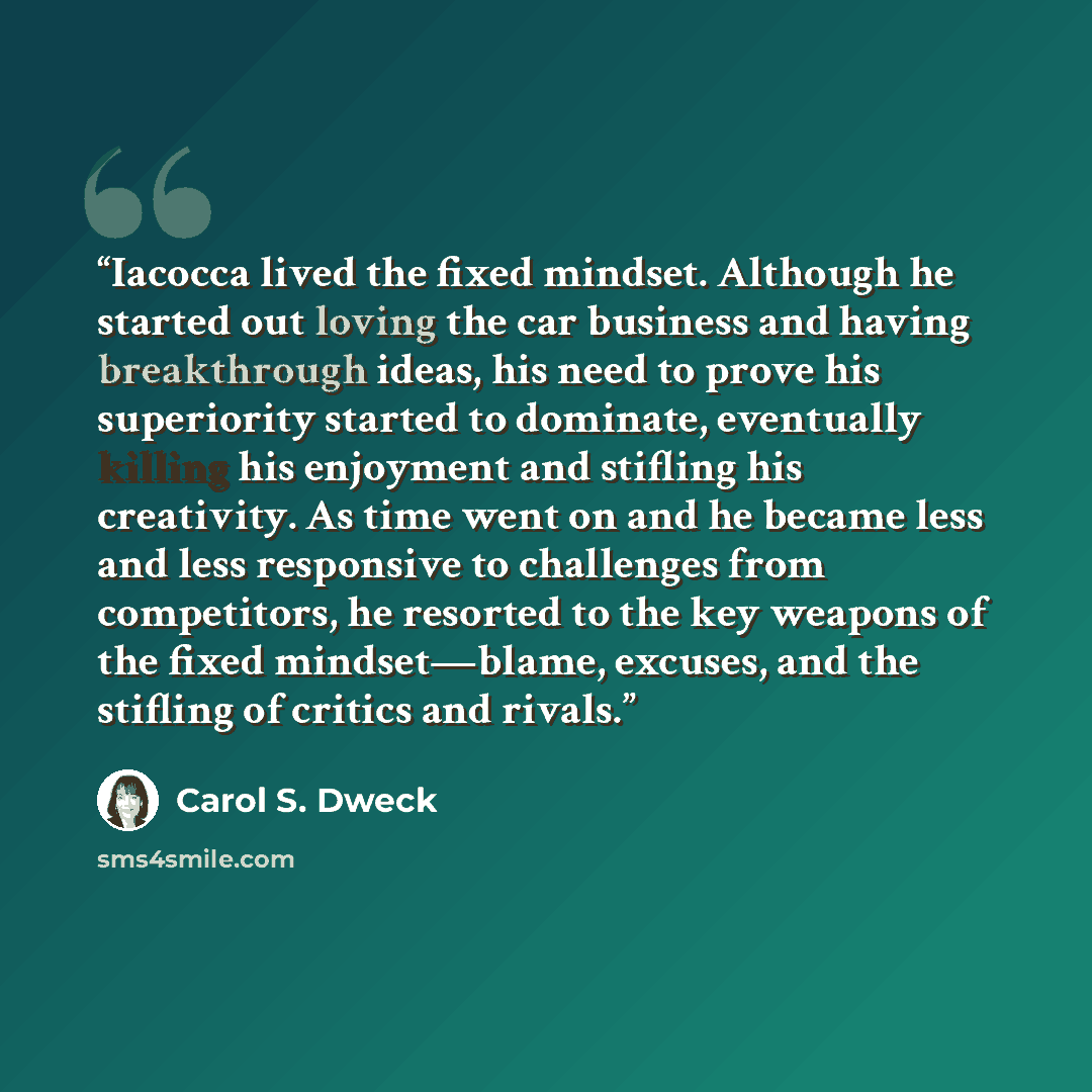 “Iacocca lived the fixed mindset. Although he started out loving the car business and having breakthrough ideas, his need to prove his superiority started to dominate, eventually killing his enjoyment and stifling his creativity. As time went on and he became less and less responsive to challenges…” quote by Carol S. Dweck