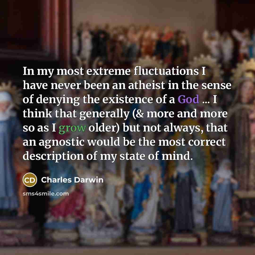 “In my most extreme fluctuations I have never been an atheist in the sense of denying the existence of a God ... I think that generally (& more and more so as I grow older) but not always, that an agnostic would be the most correct description of my state of mind.” quote by Charles Darwin