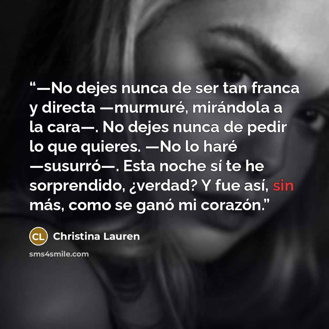 “—No dejes nunca de ser tan franca y directa —murmuré, mirándola a la cara—. No dejes nunca de pedir lo que quieres. —No lo haré —susurró—. Esta noche sí te he sorprendido, ¿verdad? Y fue así, sin más, como se ganó mi corazón.” quote by Christina Lauren