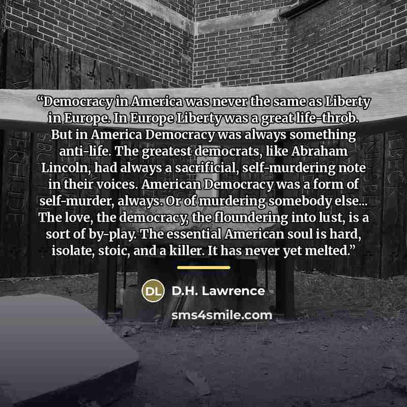 “Democracy in America was never the same as Liberty in Europe. In Europe Liberty was a great life-throb. But in America Democracy was always something anti-life. The greatest democrats, like Abraham Lincoln, had always a sacrificial, self-murdering note in their voices. American Democracy was a…” quote by D.H. Lawrence