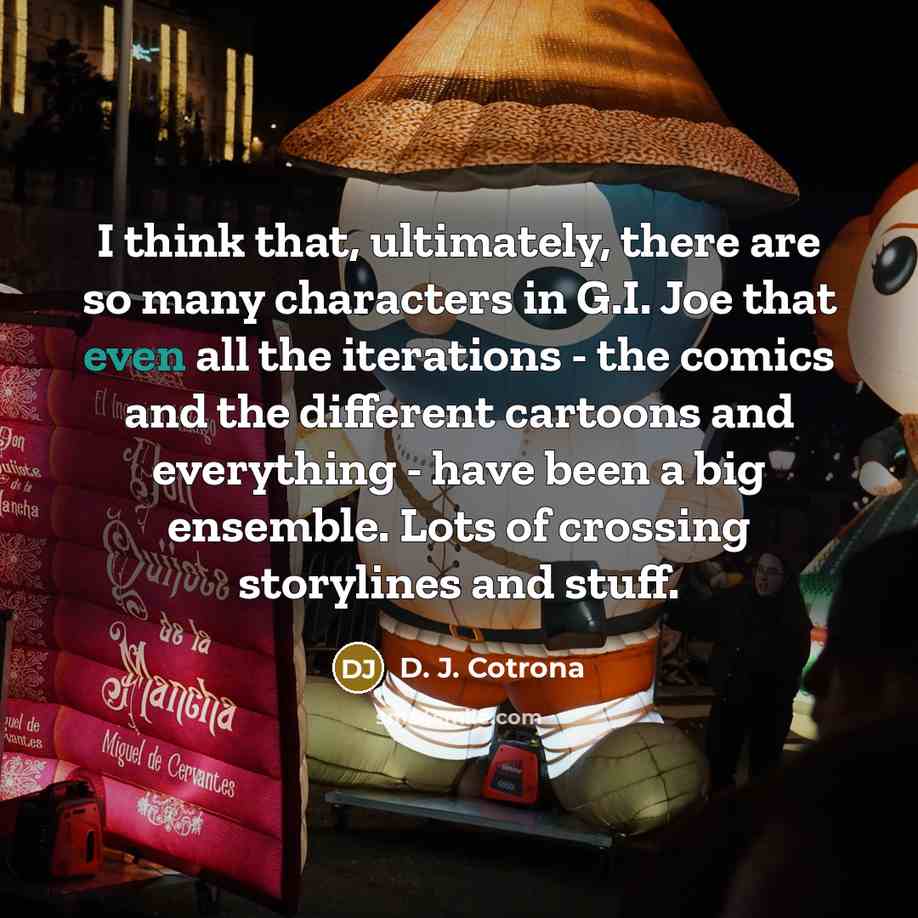 “I think that, ultimately, there are so many characters in G.I. Joe that even all the iterations - the comics and the different cartoons and everything - have been a big ensemble. Lots of crossing storylines and stuff.” quote by D. J. Cotrona