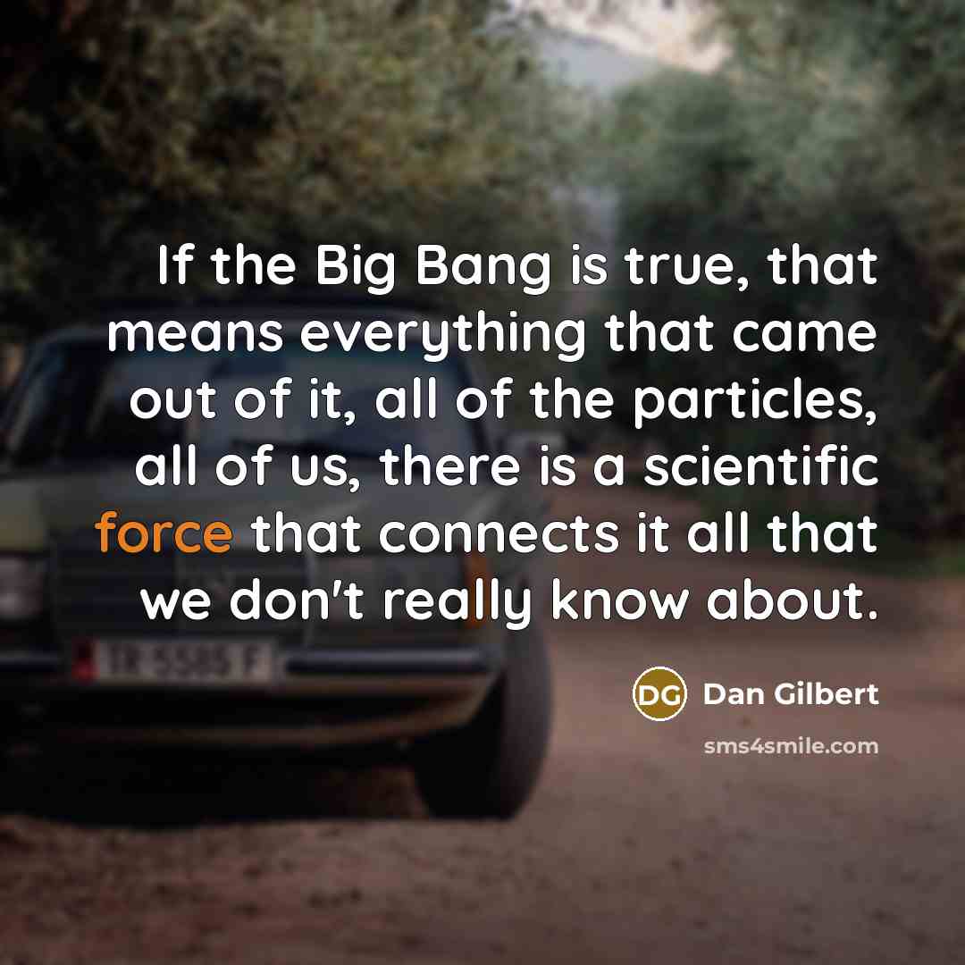 “If the Big Bang is true, that means everything that came out of it, all of the particles, all of us, there is a scientific force that connects it all that we don't really know about.” quote by Dan Gilbert