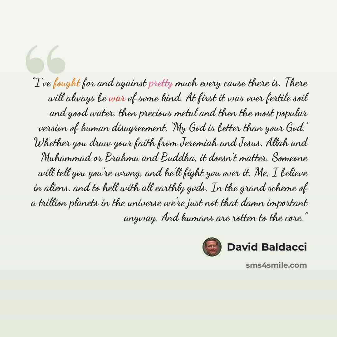 “I’ve fought for and against pretty much every cause there is. There will always be war of some kind. At first it was over fertile soil and good water, then precious metal and then the most popular version of human disagreement, ‘My God is better than your God.’ Whether you draw your faith from…” quote by David Baldacci