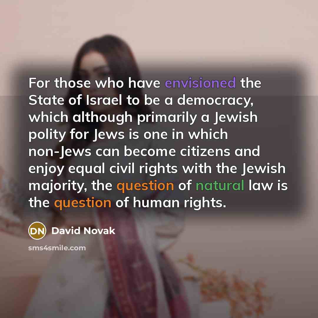 “For those who have envisioned the State of Israel to be a democracy, which although primarily a Jewish polity for Jews is one in which non-Jews can become citizens and enjoy equal civil rights with the Jewish majority, the question of natural law is the question of human rights.” quote by David Novak