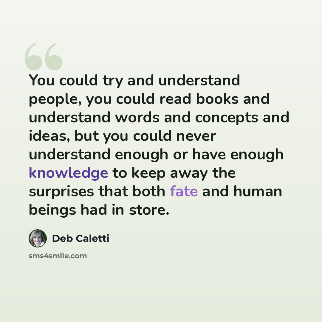 “You could try and understand people, you could read books and understand words and concepts and ideas, but you could never understand enough or have enough knowledge to keep away the surprises that both fate and human beings had in store.” quote by Deb Caletti