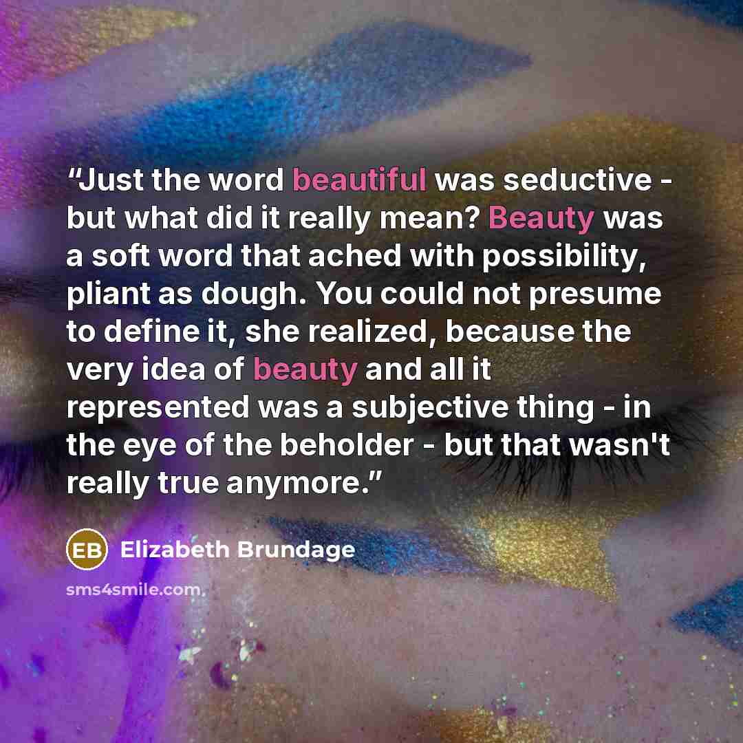 “Just the word beautiful was seductive - but what did it really mean? Beauty was a soft word that ached with possibility, pliant as dough. You could not presume to define it, she realized, because the very idea of beauty and all it represented was a subjective thing - in the eye of the beholder…” quote by Elizabeth Brundage