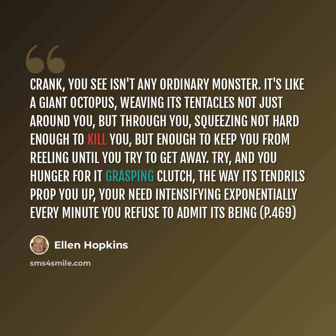 “Crank, You See isn't any ordinary monster. It's like a giant octopus, weaving its tentacles not just around you, but through you, squeezing not hard enough to kill you, but enough to keep you from reeling until you try to get away. Try, and you hunger for it grasping clutch, the way its tendrils…” quote by Ellen Hopkins