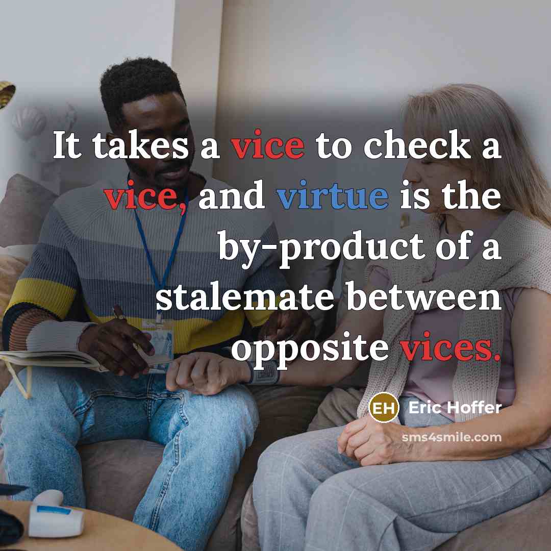 “It takes a vice to check a vice, and virtue is the by-product of a stalemate between opposite vices.” quote by Eric Hoffer