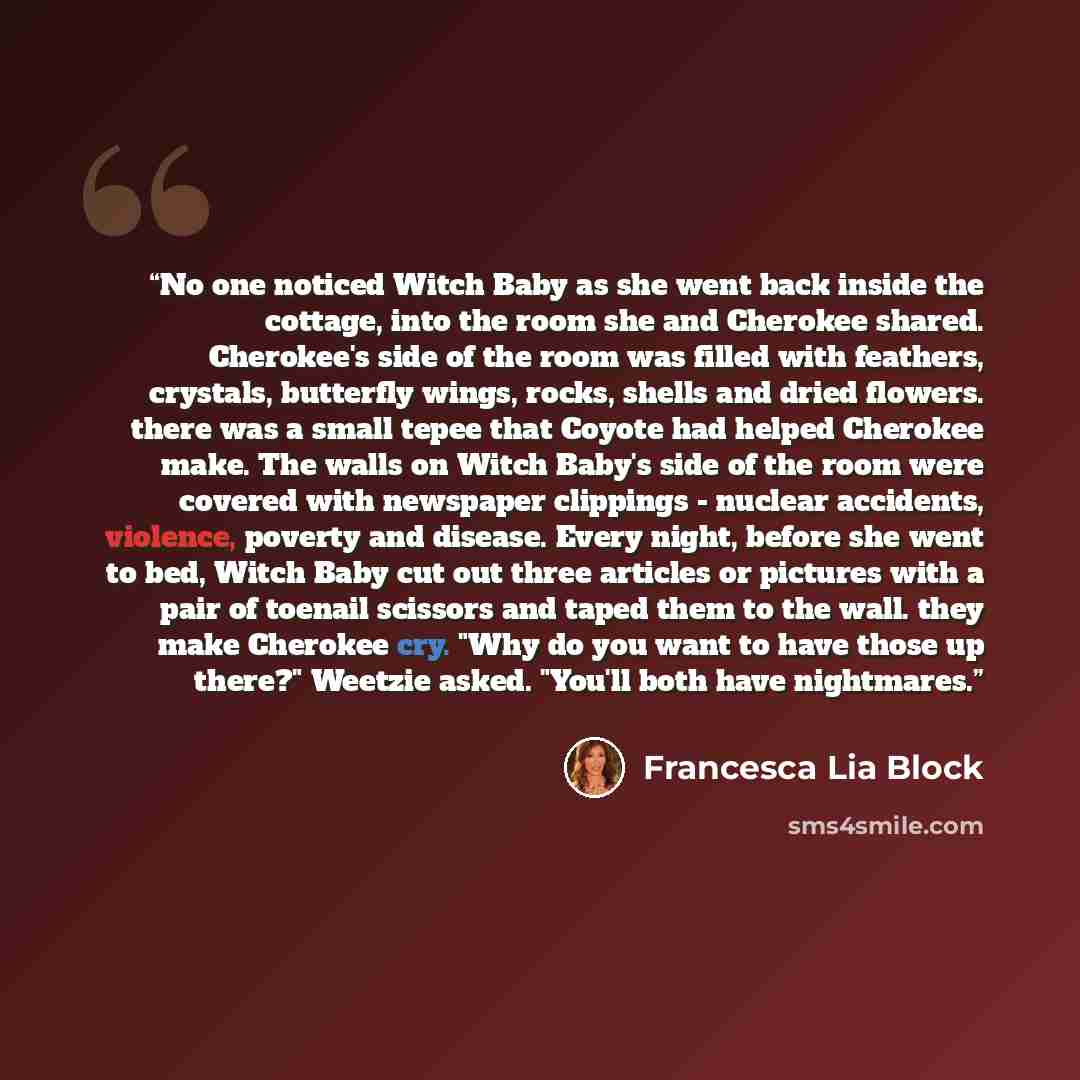 “No one noticed Witch Baby as she went back inside the cottage, into the room she and Cherokee shared. Cherokee's side of the room was filled with feathers, crystals, butterfly wings, rocks, shells and dried flowers. there was a small tepee that Coyote had helped Cherokee make. The walls on Witch…” quote by Francesca Lia Block