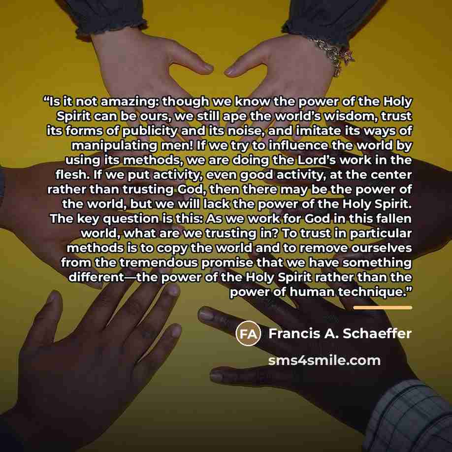 “Is it not amazing: though we know the power of the Holy Spirit can be ours, we still ape the world’s wisdom, trust its forms of publicity and its noise, and imitate its ways of manipulating men! If we try to influence the world by using its methods, we are doing the Lord’s work in the flesh. If we…” quote by Francis A. Schaeffer