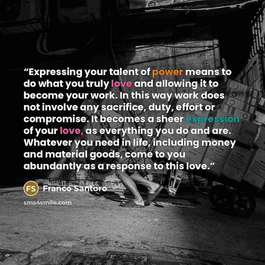 “Expressing your talent of power means to do what you truly love and allowing it to become your work. In this way work does not involve any sacrifice, duty, effort or compromise. It becomes a sheer expression of your love, as everything you do and are. Whatever you need in life, including money and…” quote by Franco Santoro