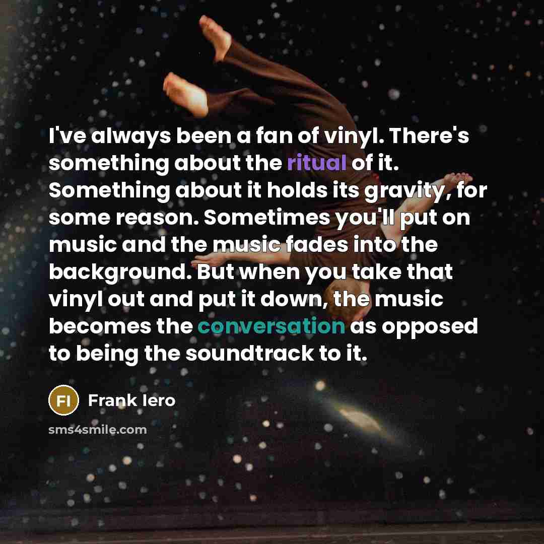 “I've always been a fan of vinyl. There's something about the ritual of it. Something about it holds its gravity, for some reason. Sometimes you'll put on music and the music fades into the background. But when you take that vinyl out and put it down, the music becomes the conversation as opposed…” quote by Frank Iero