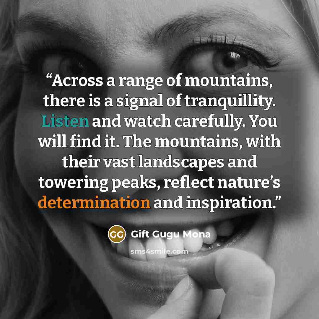“Across a range of mountains, there is a signal of tranquillity. Listen and watch carefully. You will find it. The mountains, with their vast landscapes and towering peaks, reflect nature’s determination and inspiration.” quote by Gift Gugu Mona
