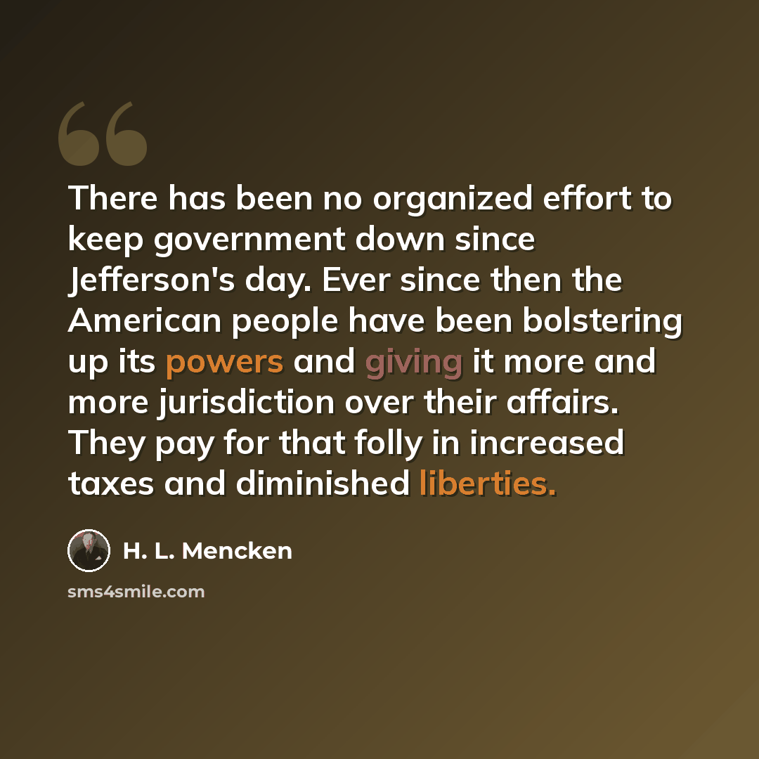 “There has been no organized effort to keep government down since Jefferson's day. Ever since then the American people have been bolstering up its powers and giving it more and more jurisdiction over their affairs. They pay for that folly in increased taxes and diminished liberties.” quote by H. L. Mencken