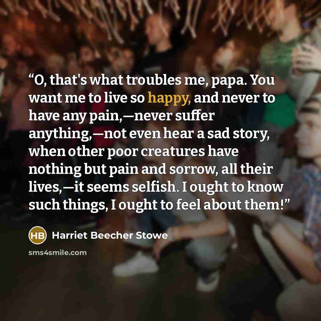 “O, that's what troubles me, papa. You want me to live so happy, and never to have any pain,—never suffer anything,—not even hear a sad story, when other poor creatures have nothing but pain and sorrow, all their lives,—it seems selfish. I ought to know such things, I ought to feel about them!” quote by Harriet Beecher Stowe