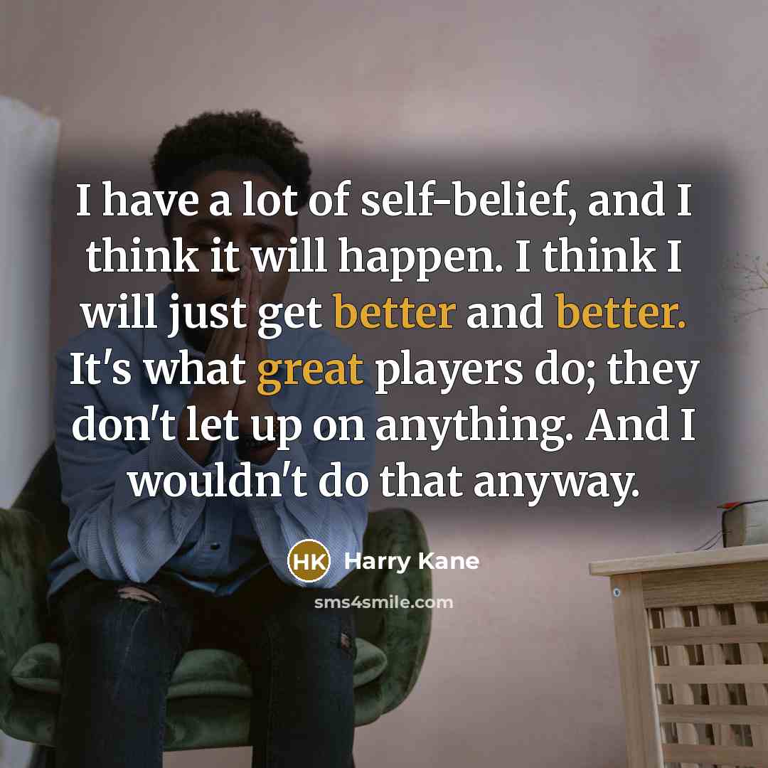 “I have a lot of self-belief, and I think it will happen. I think I will just get better and better. It's what great players do; they don't let up on anything. And I wouldn't do that anyway.” quote by Harry Kane