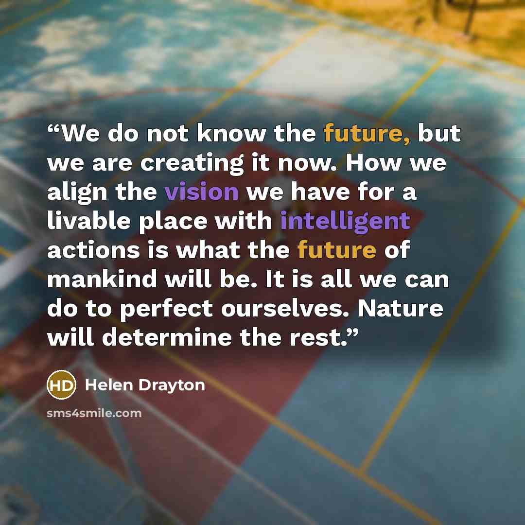 “We do not know the future, but we are creating it now. How we align the vision we have for a livable place with intelligent actions is what the future of mankind will be. It is all we can do to perfect ourselves. Nature will determine the rest.” quote by Helen Drayton