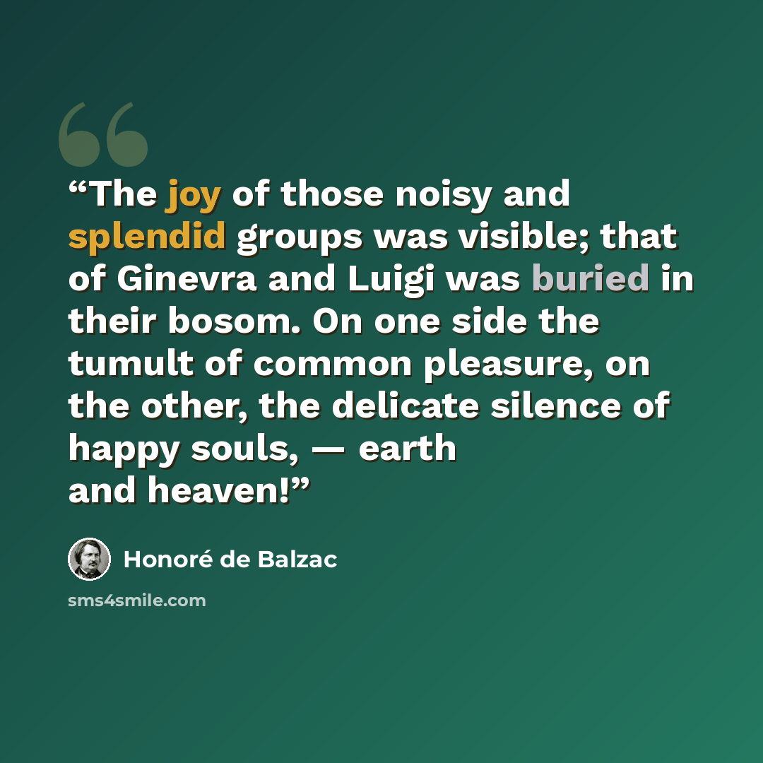 “The joy of those noisy and splendid groups was visible; that of Ginevra and Luigi was buried in their bosom. On one side the tumult of common pleasure, on the other, the delicate silence of happy souls, — earth and heaven!” quote by Honoré de Balzac