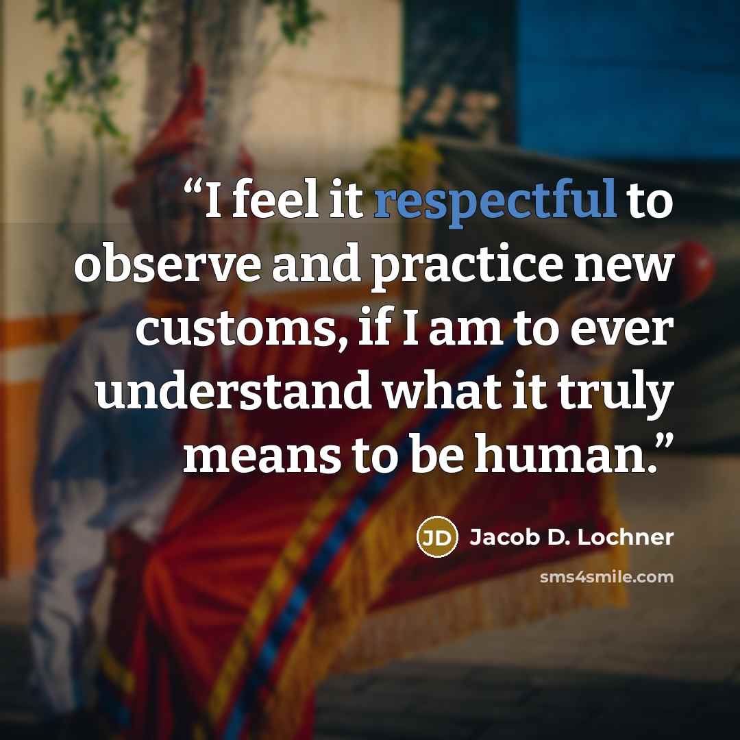 “I feel it respectful to observe and practice new customs, if I am to ever understand what it truly means to be human.” quote by Jacob D. Lochner
