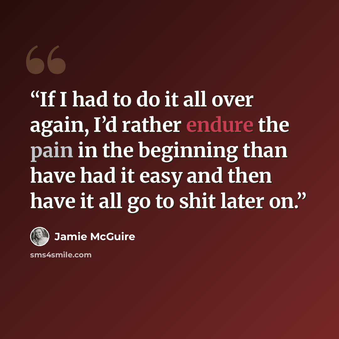 “If I had to do it all over again, I’d rather endure the pain in the beginning than have had it easy and then have it all go to shit later on.” quote by Jamie McGuire