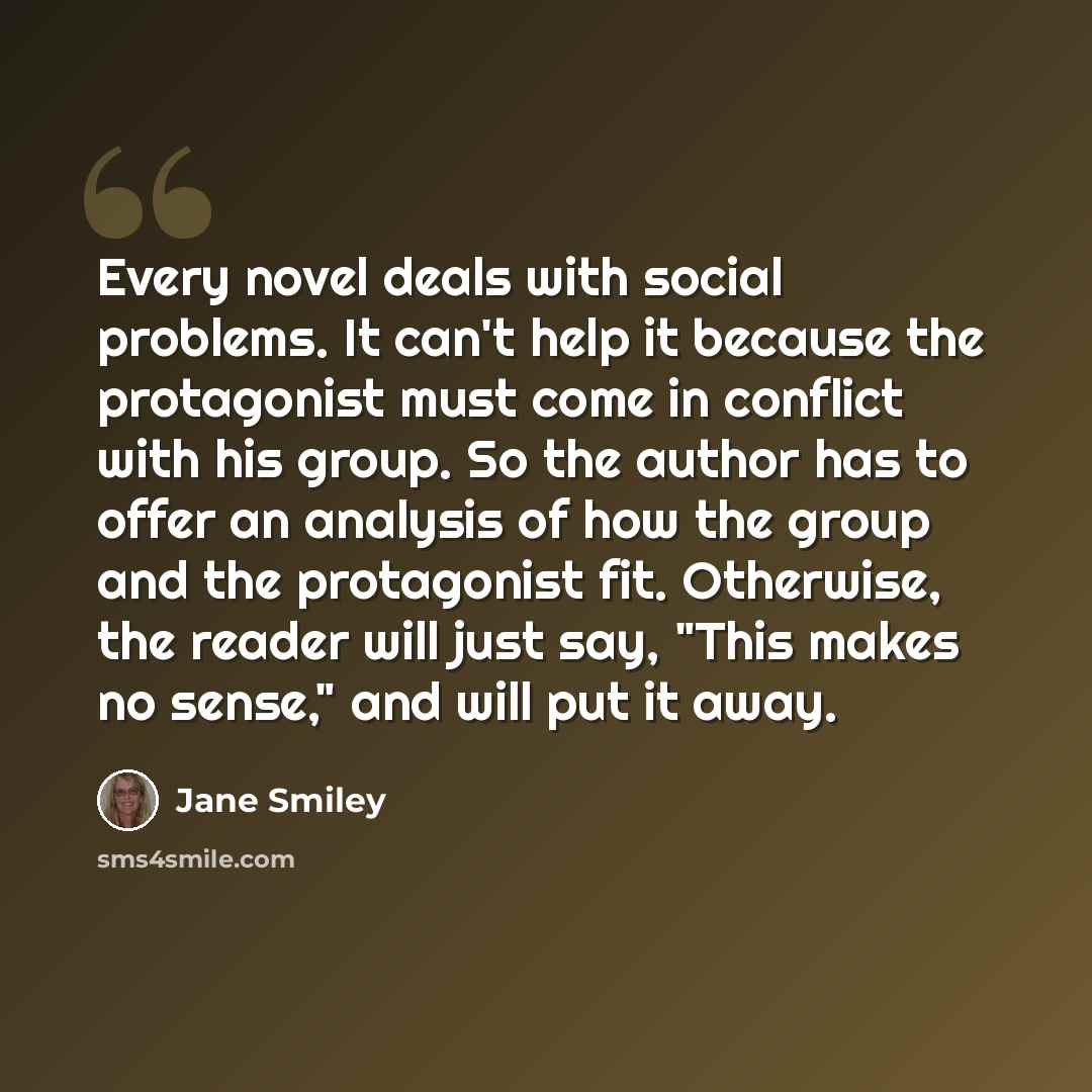 “Every novel deals with social problems. It can't help it because the protagonist must come in conflict with his group. So the author has to offer an analysis of how the group and the protagonist fit. Otherwise, the reader will just say, "This makes no sense," and will put it away.” quote by Jane Smiley