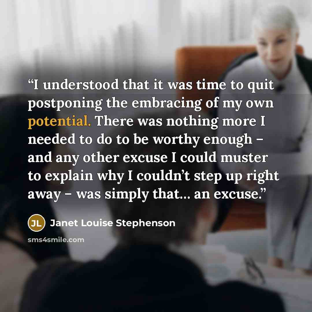 “I understood that it was time to quit postponing the embracing of my own potential. There was nothing more I needed to do to be worthy enough – and any other excuse I could muster to explain why I couldn’t step up right away – was simply that… an excuse.” quote by Janet Louise Stephenson