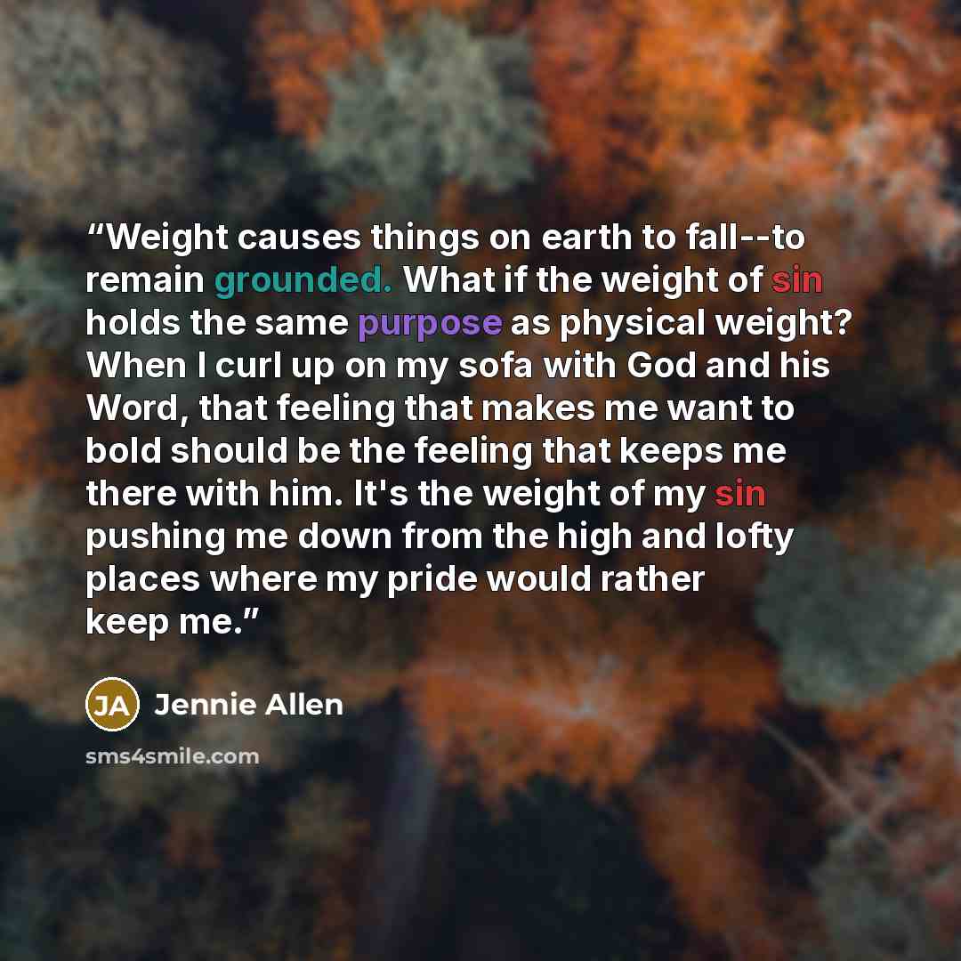 “Weight causes things on earth to fall--to remain grounded. What if the weight of sin holds the same purpose as physical weight? When I curl up on my sofa with God and his Word, that feeling that makes me want to bold should be the feeling that keeps me there with him. It's the weight of my sin…” quote by Jennie Allen