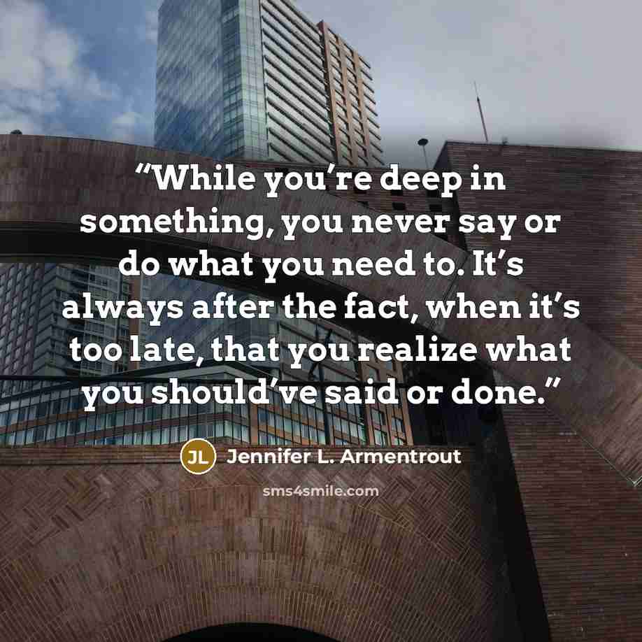 “While you’re deep in something, you never say or do what you need to. It’s always after the fact, when it’s too late, that you realize what you should’ve said or done.” quote by Jennifer L. Armentrout