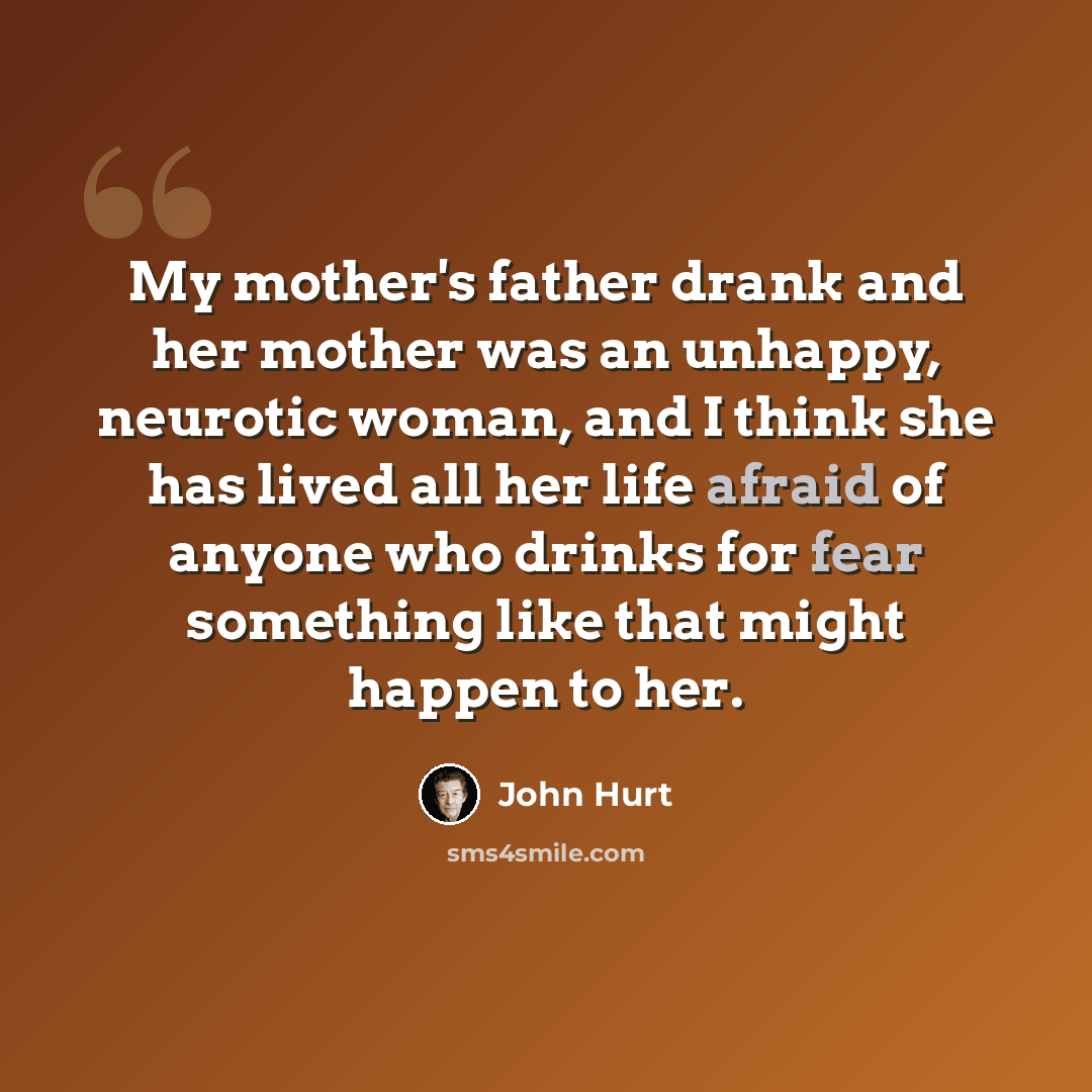 “My mother's father drank and her mother was an unhappy, neurotic woman, and I think she has lived all her life afraid of anyone who drinks for fear something like that might happen to her.” quote by John Hurt