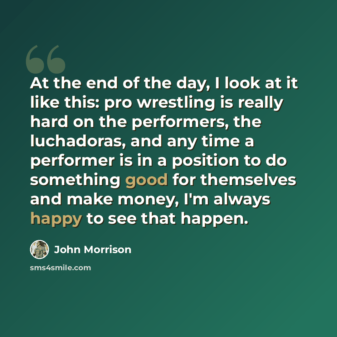 “At the end of the day, I look at it like this: pro wrestling is really hard on the performers, the luchadoras, and any time a performer is in a position to do something good for themselves and make money, I'm always happy to see that happen.” quote by John Morrison