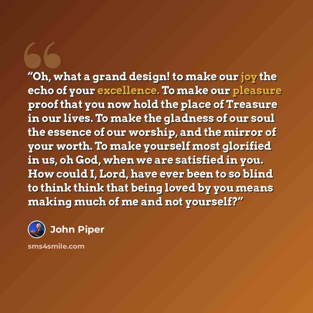 “Oh, what a grand design! to make our joy the echo of your excellence. To make our pleasure proof that you now hold the place of Treasure in our lives. To make the gladness of our soul the essence of our worship, and the mirror of your worth. To make yourself most glorified in us, oh God, when we…” quote by John Piper