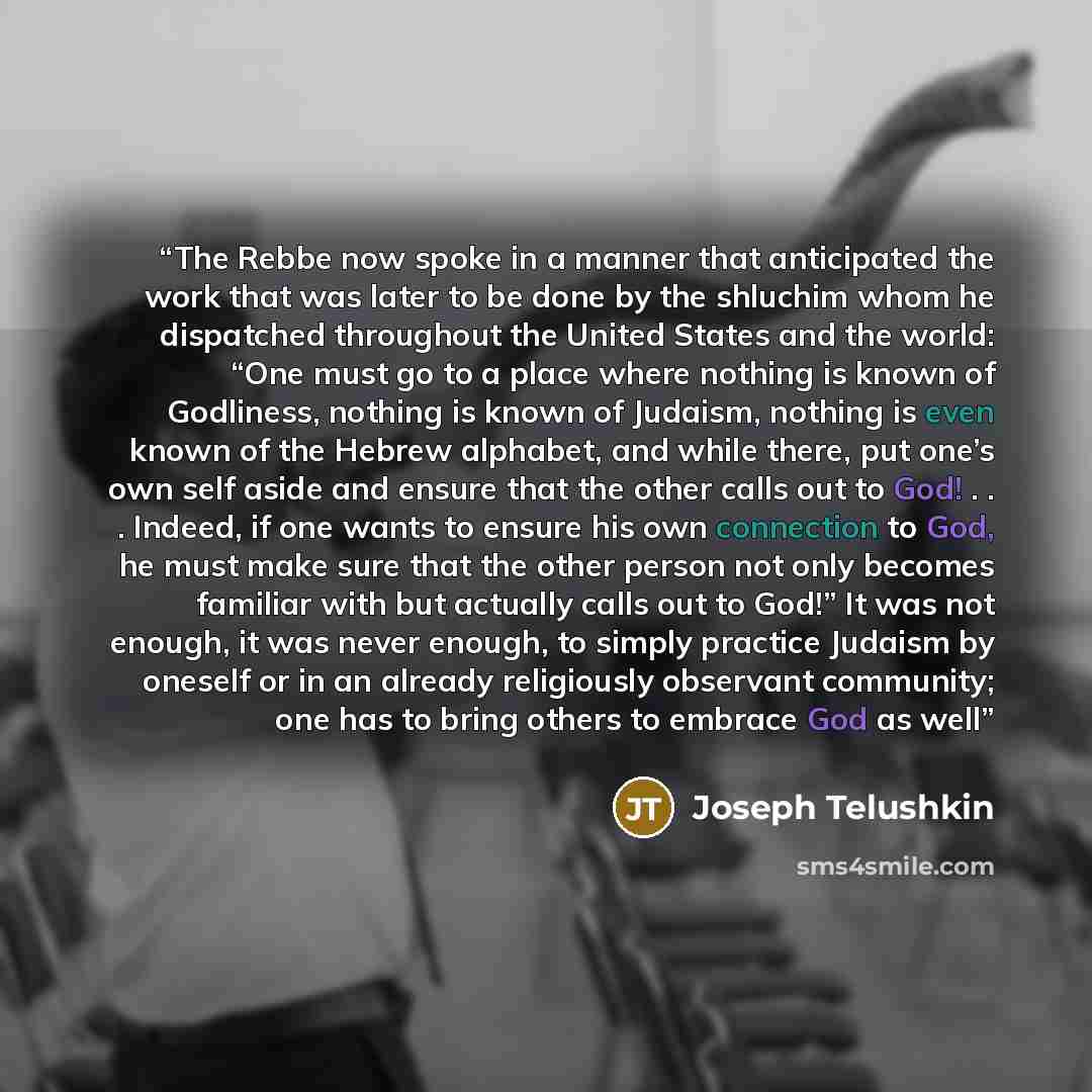 “The Rebbe now spoke in a manner that anticipated the work that was later to be done by the shluchim whom he dispatched throughout the United States and the world: “One must go to a place where nothing is known of Godliness, nothing is known of Judaism, nothing is even known of the Hebrew alphabet…” quote by joseph telushkin