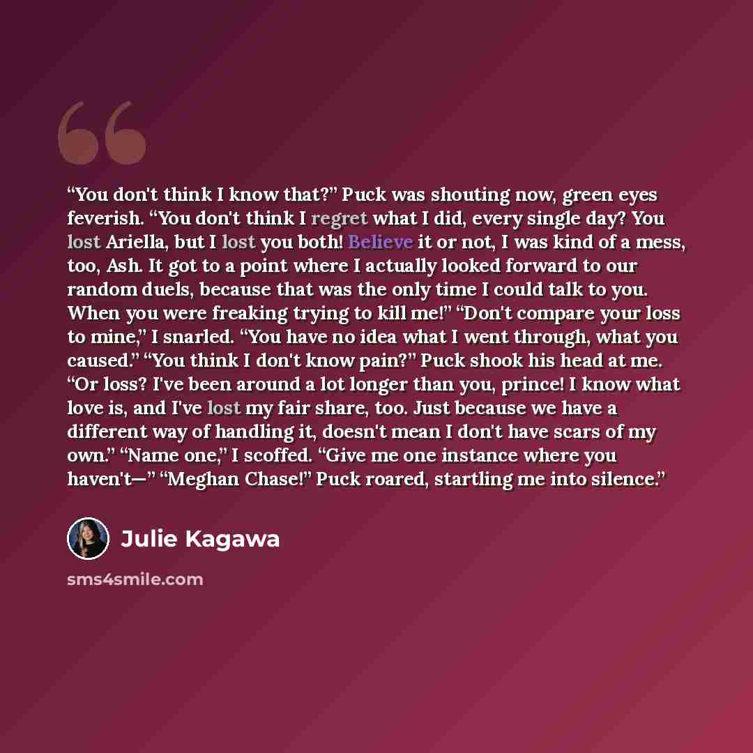 “You don't think I know that?” Puck was shouting now, green eyes feverish. “You don't think I regret what I did, every single day? You lost Ariella, but I lost you both! Believe it or not, I was kind of a mess, too, Ash. It got to a point where I actually looked forward to our random duels, because…” quote by Julie Kagawa