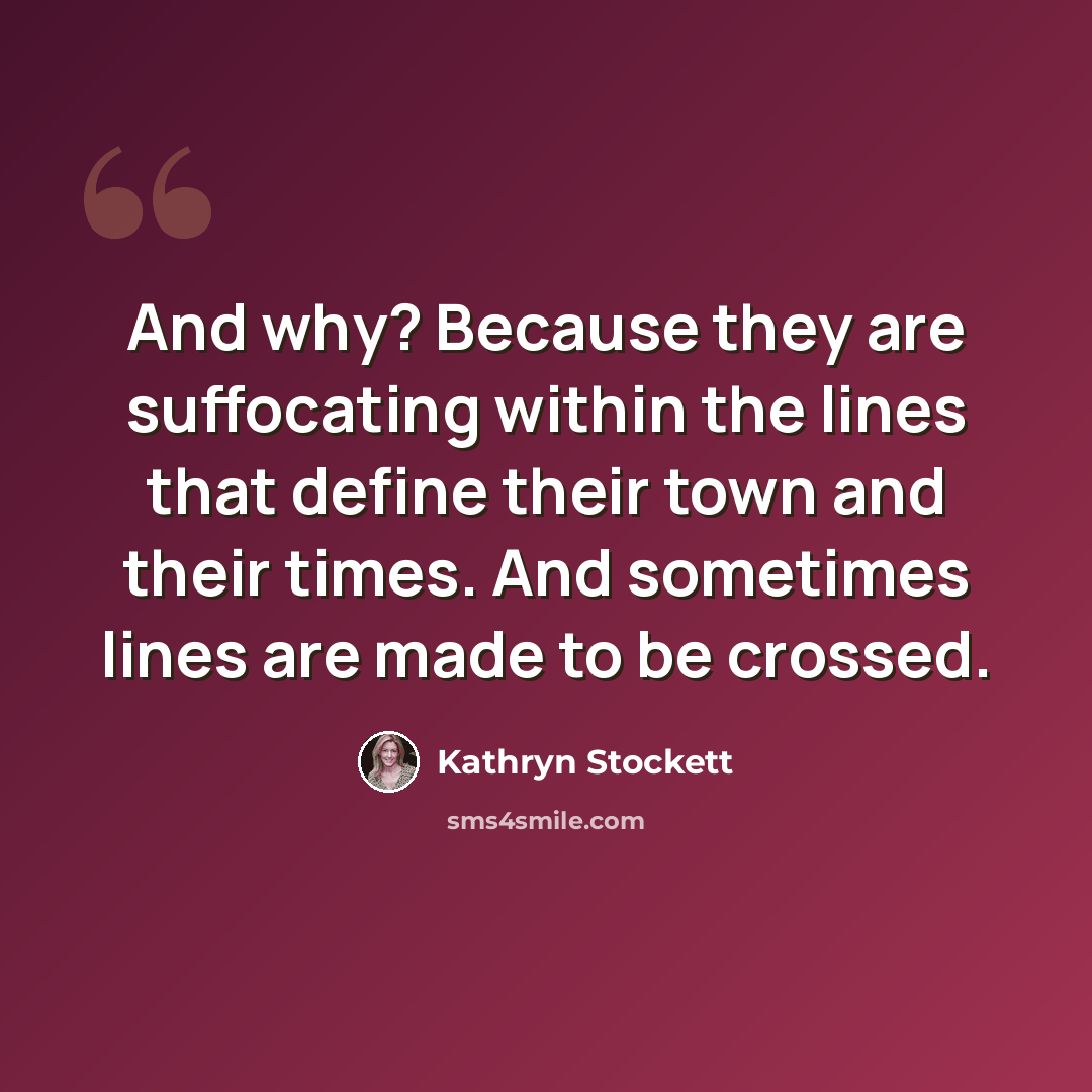 “And why? Because they are suffocating within the lines that define their town and their times. And sometimes lines are made to be crossed.” quote by Kathryn Stockett