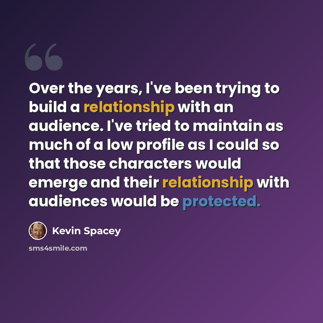 “Over the years, I've been trying to build a relationship with an audience. I've tried to maintain as much of a low profile as I could so that those characters would emerge and their relationship with audiences would be protected.” quote by Kevin Spacey