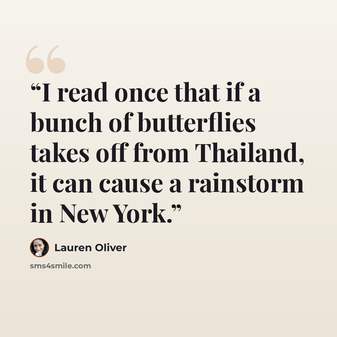 “I read once that if a bunch of butterflies takes off from Thailand, it can cause a rainstorm in New York.” quote by Lauren Oliver