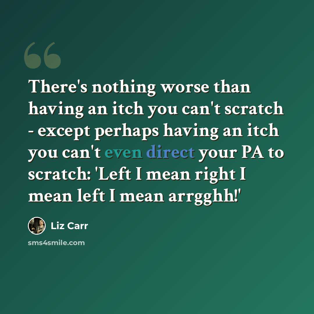 “There's nothing worse than having an itch you can't scratch - except perhaps having an itch you can't even direct your PA to scratch: 'Left I mean right I mean left I mean arrgghh!'” quote by Liz Carr