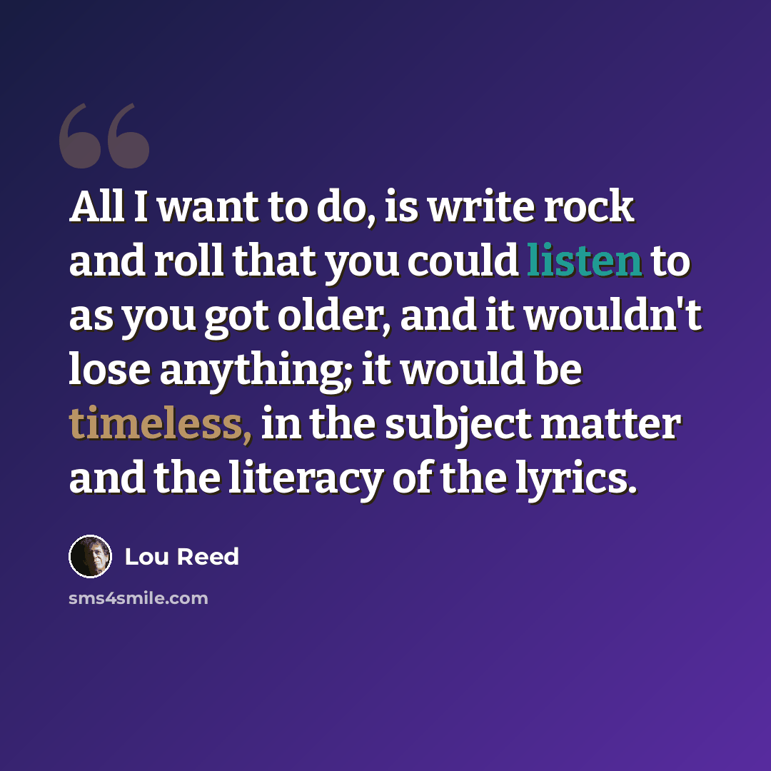 “All I want to do, is write rock and roll that you could listen to as you got older, and it wouldn't lose anything; it would be timeless, in the subject matter and the literacy of the lyrics.” quote by Lou Reed