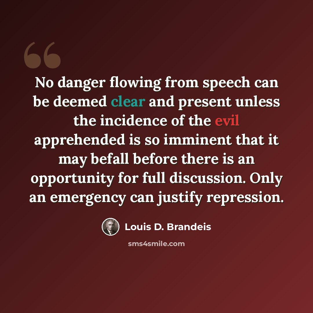 “No danger flowing from speech can be deemed clear and present unless the incidence of the evil apprehended is so imminent that it may befall before there is an opportunity for full discussion. Only an emergency can justify repression.” quote by Louis D. Brandeis