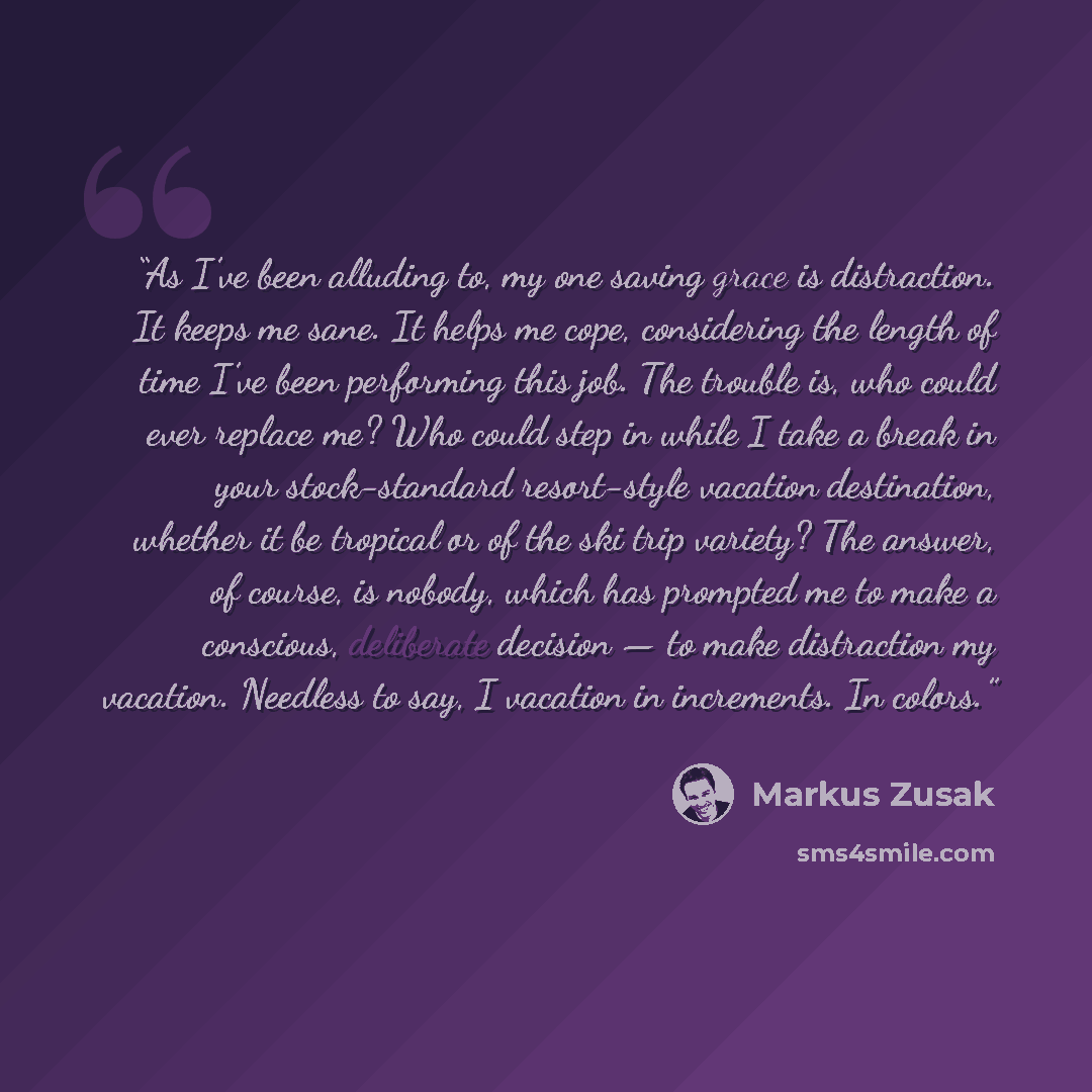 “As I’ve been alluding to, my one saving grace is distraction. It keeps me sane. It helps me cope, considering the length of time I’ve been performing this job. The trouble is, who could ever replace me? Who could step in while I take a break in your stock-standard resort-style vacation…” quote by Markus Zusak