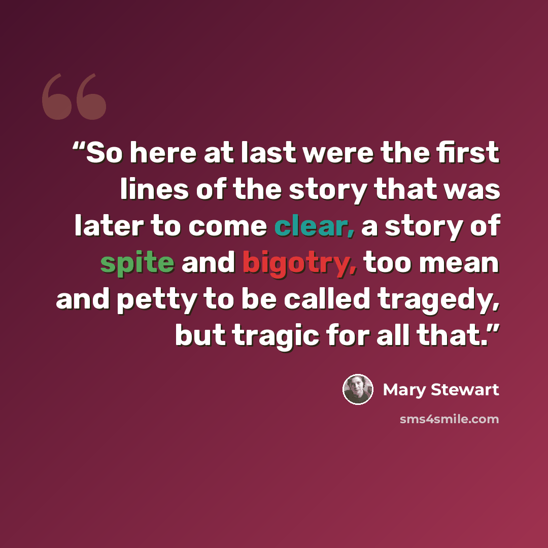 “So here at last were the first lines of the story that was later to come clear, a story of spite and bigotry, too mean and petty to be called tragedy, but tragic for all that.” quote by Mary Stewart